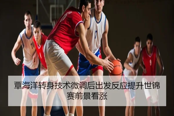 覃海洋转身技术微调后出发反应提升世锦赛前景看涨