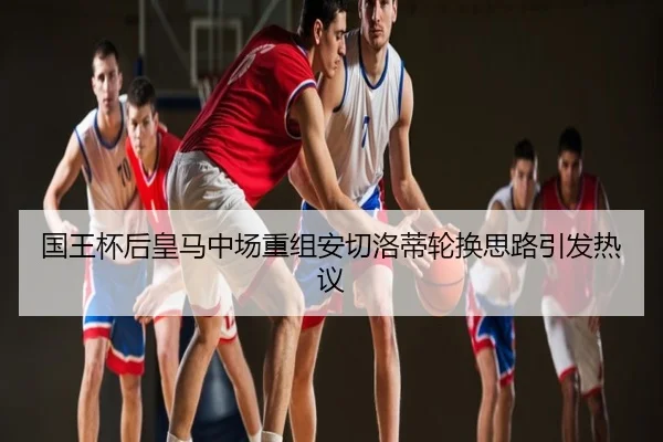 国王杯后皇马中场重组安切洛蒂轮换思路引发热议