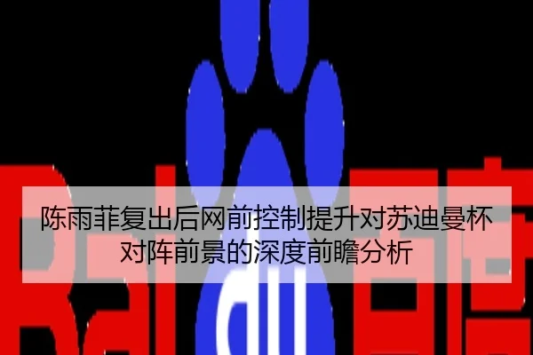 陈雨菲复出后网前控制提升对苏迪曼杯对阵前景的深度前瞻分析