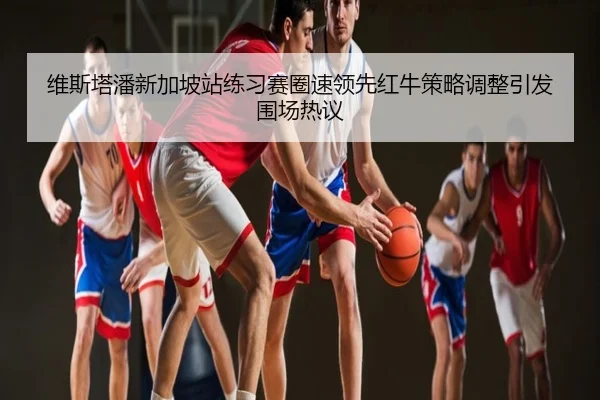 维斯塔潘新加坡站练习赛圈速领先红牛策略调整引发围场热议