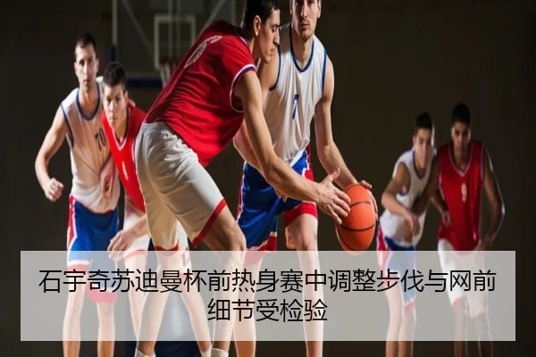 石宇奇苏迪曼杯前热身赛中调整步伐与网前细节受检验