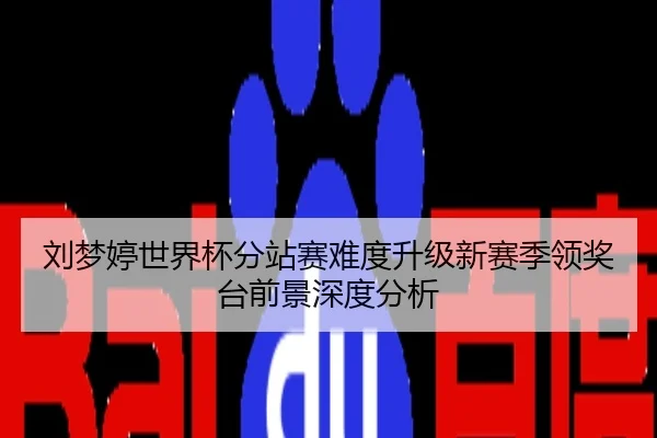 刘梦婷世界杯分站赛难度升级新赛季领奖台前景深度分析